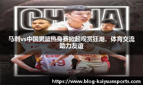 马刺vs中国男篮热身赛掀起观赏狂潮，体育交流助力友谊