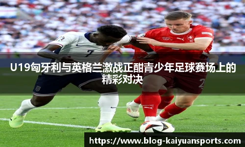U19匈牙利与英格兰激战正酣青少年足球赛场上的精彩对决